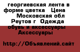  георгиевская лента в форме цветка › Цена ­ 100 - Московская обл., Реутов г. Одежда, обувь и аксессуары » Аксессуары   